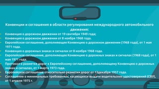 Конвенции и соглашения в области регулирования международного автомобильного
движения:
• Конвенция о дорожном движении от 19 сентября 1949 года;
• Конвенция о дорожном движении от 8 ноября 1968 года.
• Европейское соглашение, дополняющее Конвенцию о дорожном движении (1968 года), от 1 мая
1971 года.
• Конвенция о дорожных знаках и сигналах от 8 ноября 1968 года.
• Европейское соглашение, дополняющее Конвенцию о дорожных знаках и сигналах (1968 года), от 1
мая 1971 года.
• Протокол о разметке дорог к Европейскому соглашению, дополняющему Конвенцию о дорожных
знаках и сигналах, от 1 марта 1973 года.
• Европейское соглашение относительно разметки дорог от 13декабря 1957 года.
• Соглашение о минимальных требованиях, касающихся выдачи водительских удостоверений (СВУ),
от 1 апреля 1975 г.
 