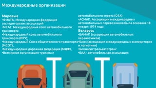 Международные организации
Мировые
•ФИАТА, Международная федерация
экспедиторских ассоциаций
•МСАТ, Международный союз автомобильного
транспорта
•Международный союз автомобильного
транспорта (ИРУ);
•Международный Союз общественного транспорта
(МСОТ),
•Международная дорожная федерация (МДФ),
•Всемирная организация туризма и
автомобильного спорта (ОТА)
•АСМАП. Ассоциации международных
автомобильных перевозчиков была основана 18
января 1974 года
Беларусь
•БАМАП (ассоциация автомобильных
перевозчиков)
•Бамэ (ассоциация международных экспедиторов
и логистики)
•Белмагистральавтотранс
•БАА - автомобильная ассоциация
 