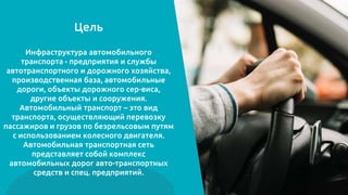 Цель
Инфраструктура автомобильного
транспорта - предприятия и службы
автотранспортного и дорожного хозяйства,
производственная база, автомобильные
дороги, объекты дорожного сер-виса,
другие объекты и сооружения.
Автомобильный транспорт – это вид
транспорта, осуществляющий перевозку
пассажиров и грузов по безрельсовым путям
с использованием колесного двигателя.
Автомобильная транспортная сеть
представляет собой комплекс
автомобильных дорог авто-транспортных
средств и спец. предприятий.
 