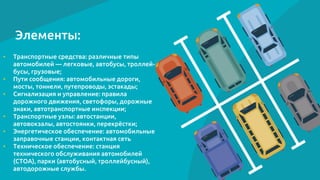 Элементы:
• Транспортные средства: различные типы
автомобилей — легковые, автобусы, троллей-
бусы, грузовые;
• Пути сообщения: автомобильные дороги,
мосты, тоннели, путепроводы, эстакады;
• Сигнализация и управление: правила
дорожного движения, светофоры, дорожные
знаки, автотранспортные инспекции;
• Транспортные узлы: автостанции,
автовокзалы, автостоянки, перекрёстки;
• Энергетическое обеспечение: автомобильные
заправочные станции, контактная сеть
• Техническое обеспечение: станция
технического обслуживания автомобилей
(СТОА), парки (автобусный, троллейбусный),
автодорожные службы.
 