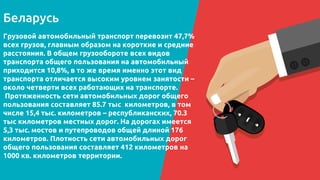 CREDITS: This presentation template was created by
Slidesgo, including icons by Flaticon, infographics &
images by Freepik and illustrations by Stories
Беларусь
Please keep this slide for attribution.
Грузовой автомобильный транспорт перевозит 47,7%
всех грузов, главным образом на короткие и средние
расстояния. В общем грузообороте всех видов
транспорта общего пользования на автомобильный
приходится 10,8%, в то же время именно этот вид
транспорта отличается высоким уровнем занятости –
около четверти всех работающих на транспорте.
Протяженность сети автомобильных дорог общего
пользования составляет 85.7 тыс километров, в том
числе 15,4 тыс. километров – республиканских, 70.3
тыс километров местных дорог. На дорогах имеется
5,3 тыс. мостов и путепроводов общей длиной 176
километров. Плотность сети автомобильных дорог
общего пользования составляет 412 километров на
1000 кв. километров территории.
 