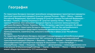 География
По территории Беларуси проходят важнейшие международные транспортные маршруты:
Критский транспортный коридор II (участок граница Польши – Брест – Минск – граница
Российской Федерации), Критский коридор IX (участок граница Российской Федерации –
Витебск – Гомель – граница Украины) и IX (участок граница Литвы – Минск – Гомель -
граница Украины). Они связывают Западную Европу со многими промышленными
центрами Беларуси, России, Украины, Литвы, Молдовы и другими странами. Их общая
протяженность на территории Беларуси превышает 1500 км. Без автомобильного
транспорта невозможно представить нынешнее динамическое развитие
промышленности, строительства, сельского хозяйства и сферы услуг Республики
Беларусь.
По территории Республики Беларусь проходят 5 международных автомобильных дорог
категории «Е» общей протяженностью 1841 километр, а также трансъевропейский
транспортный коридор II (Берлин — Варшава — Минск — Москва — Нижний Новгород),
трансъевропейский транспортный коридор IX (Хельсинки — Санкт-Петербург —
Москва/Псков — Киев — Кишинев — Бухарест — Димитровград — Александрополис) и его
ответвление IX (Калининград/Клайпеда — Каунас — Вильнюс — Минск — Киев), которые
имеют общую протяженность 1513 километров.
 