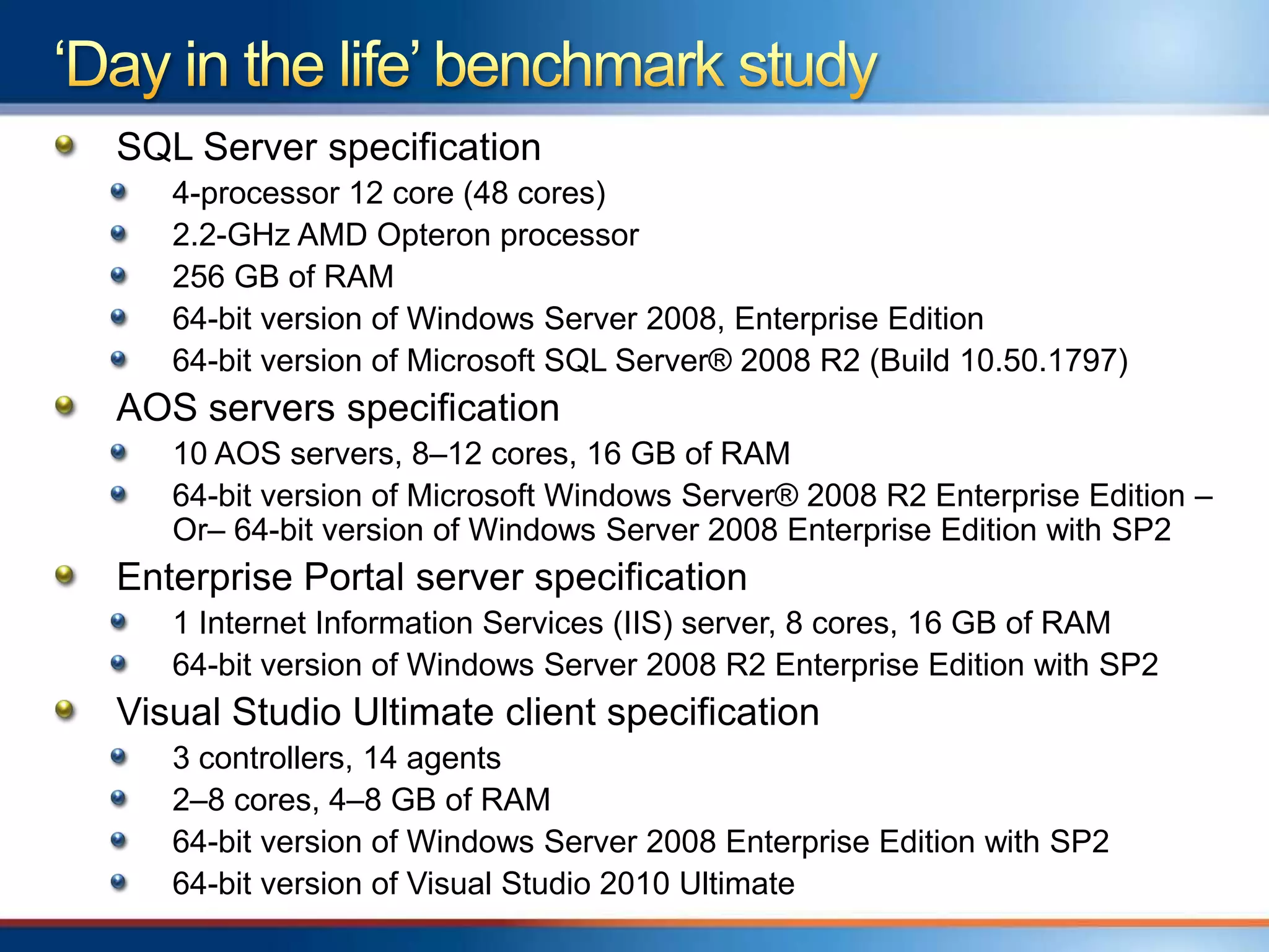 SQL Server specification
   4-processor 12 core (48 cores)
   2.2-GHz AMD Opteron processor
   256 GB of RAM
   64-bit version of Windows Server 2008, Enterprise Edition
   64-bit version of Microsoft SQL Server® 2008 R2 (Build 10.50.1797)
AOS servers specification
   10 AOS servers, 8–12 cores, 16 GB of RAM
   64-bit version of Microsoft Windows Server® 2008 R2 Enterprise Edition –
   Or– 64-bit version of Windows Server 2008 Enterprise Edition with SP2
Enterprise Portal server specification
   1 Internet Information Services (IIS) server, 8 cores, 16 GB of RAM
   64-bit version of Windows Server 2008 R2 Enterprise Edition with SP2
Visual Studio Ultimate client specification
   3 controllers, 14 agents
   2–8 cores, 4–8 GB of RAM
   64-bit version of Windows Server 2008 Enterprise Edition with SP2
   64-bit version of Visual Studio 2010 Ultimate
 
