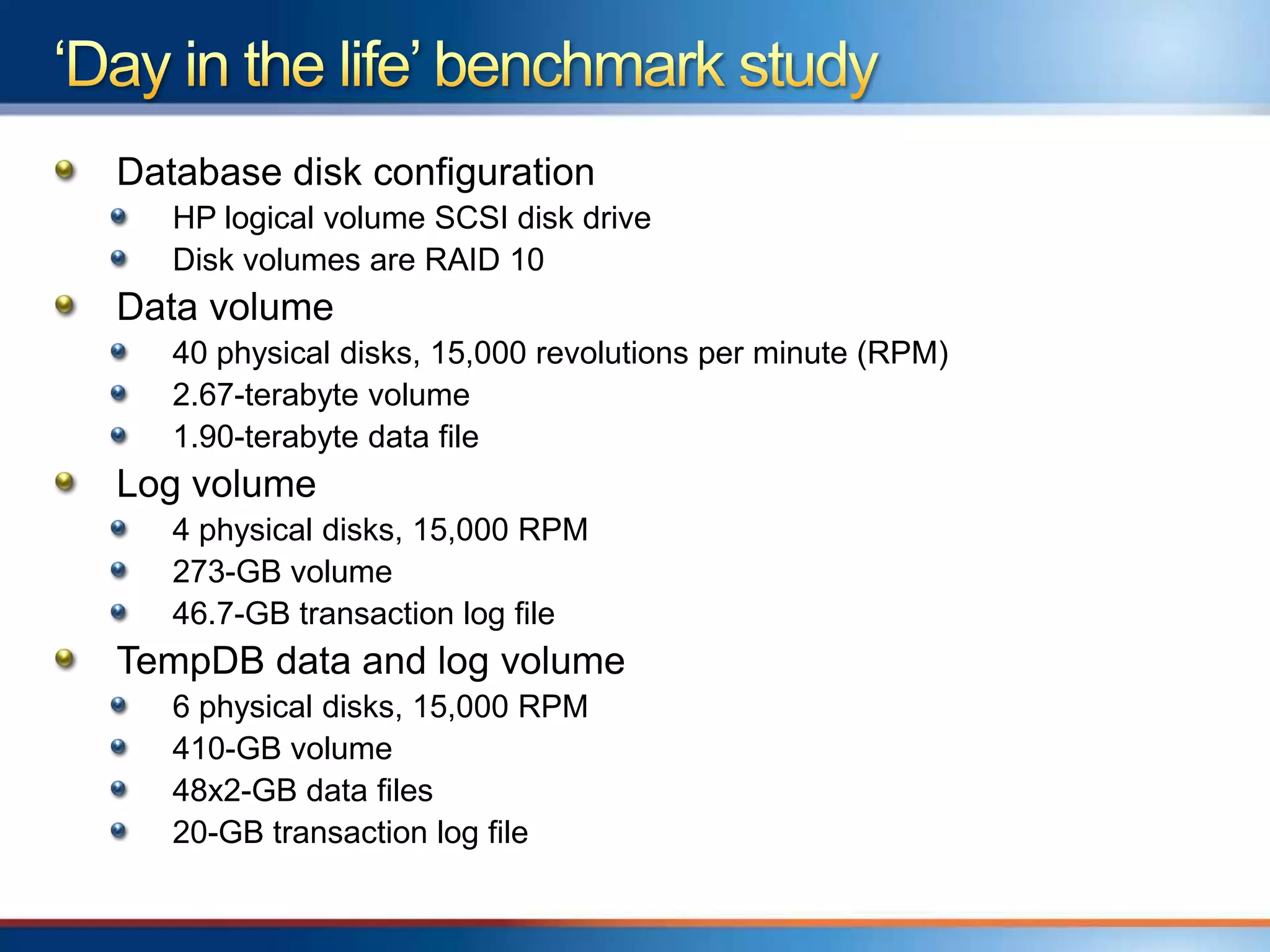 Database disk configuration
   HP logical volume SCSI disk drive
   Disk volumes are RAID 10
Data volume
   40 physical disks, 15,000 revolutions per minute (RPM)
   2.67-terabyte volume
   1.90-terabyte data file
Log volume
   4 physical disks, 15,000 RPM
   273-GB volume
   46.7-GB transaction log file
TempDB data and log volume
   6 physical disks, 15,000 RPM
   410-GB volume
   48x2-GB data files
   20-GB transaction log file
 