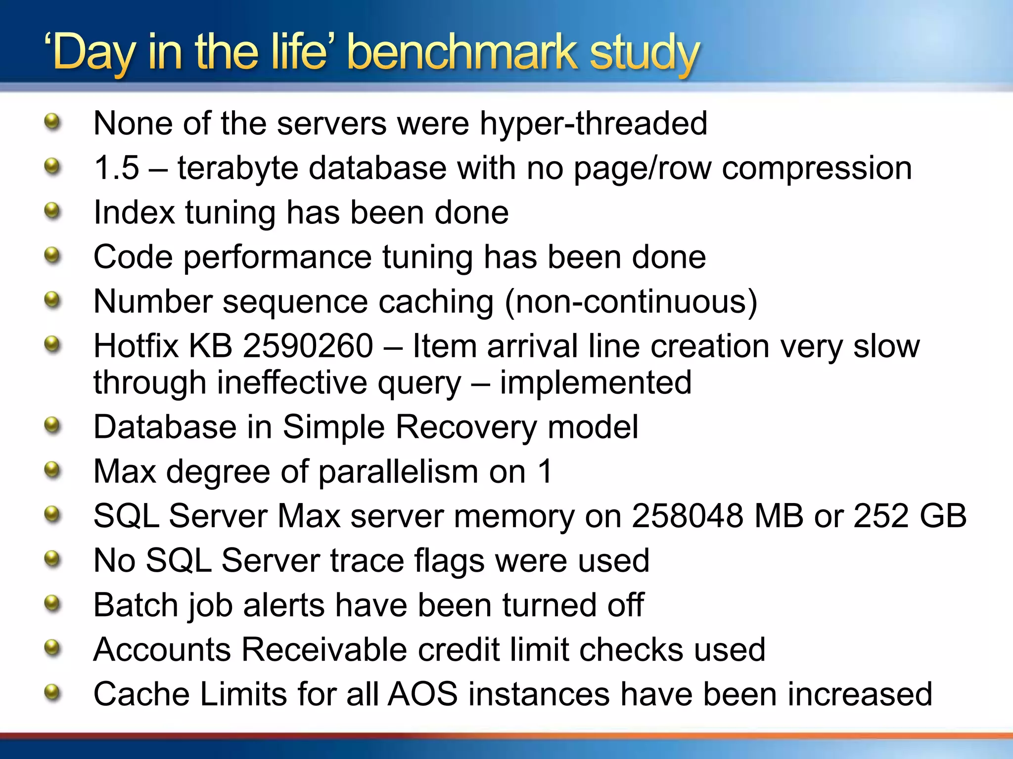 None of the servers were hyper-threaded
1.5 – terabyte database with no page/row compression
Index tuning has been done
Code performance tuning has been done
Number sequence caching (non-continuous)
Hotfix KB 2590260 – Item arrival line creation very slow
through ineffective query – implemented
Database in Simple Recovery model
Max degree of parallelism on 1
SQL Server Max server memory on 258048 MB or 252 GB
No SQL Server trace flags were used
Batch job alerts have been turned off
Accounts Receivable credit limit checks used
Cache Limits for all AOS instances have been increased
 