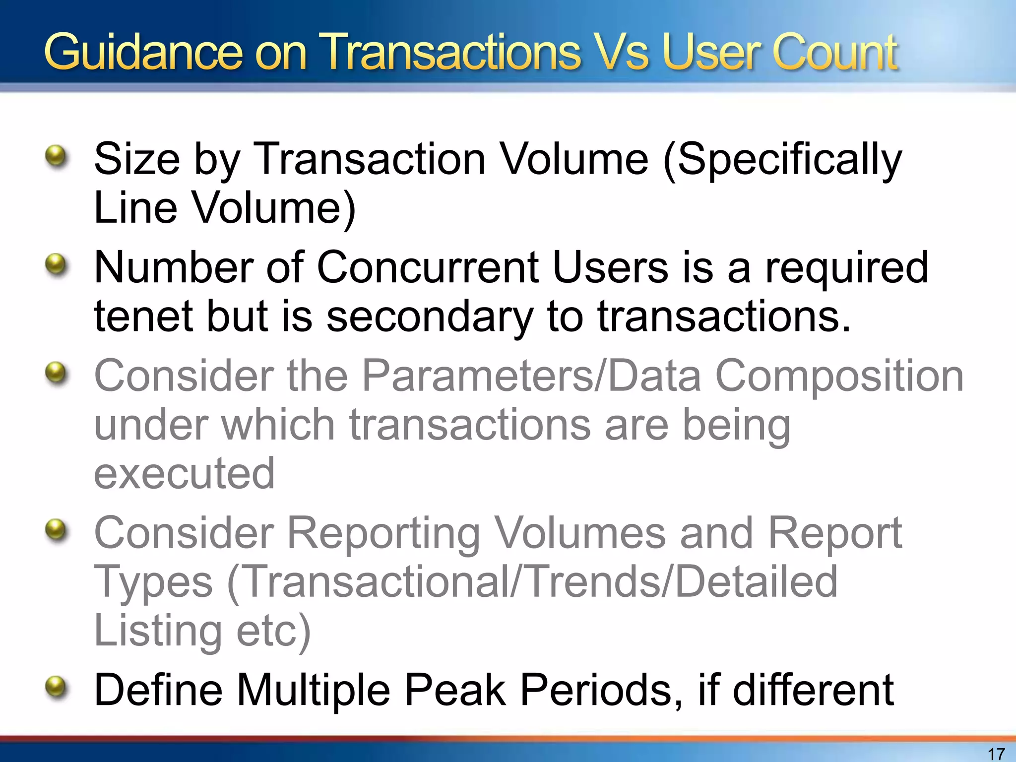 Size by Transaction Volume (Specifically
Line Volume)
Number of Concurrent Users is a required
tenet but is secondary to transactions.
Consider the Parameters/Data Composition
under which transactions are being
executed
Consider Reporting Volumes and Report
Types (Transactional/Trends/Detailed
Listing etc)
Define Multiple Peak Periods, if different
                                             17
 
