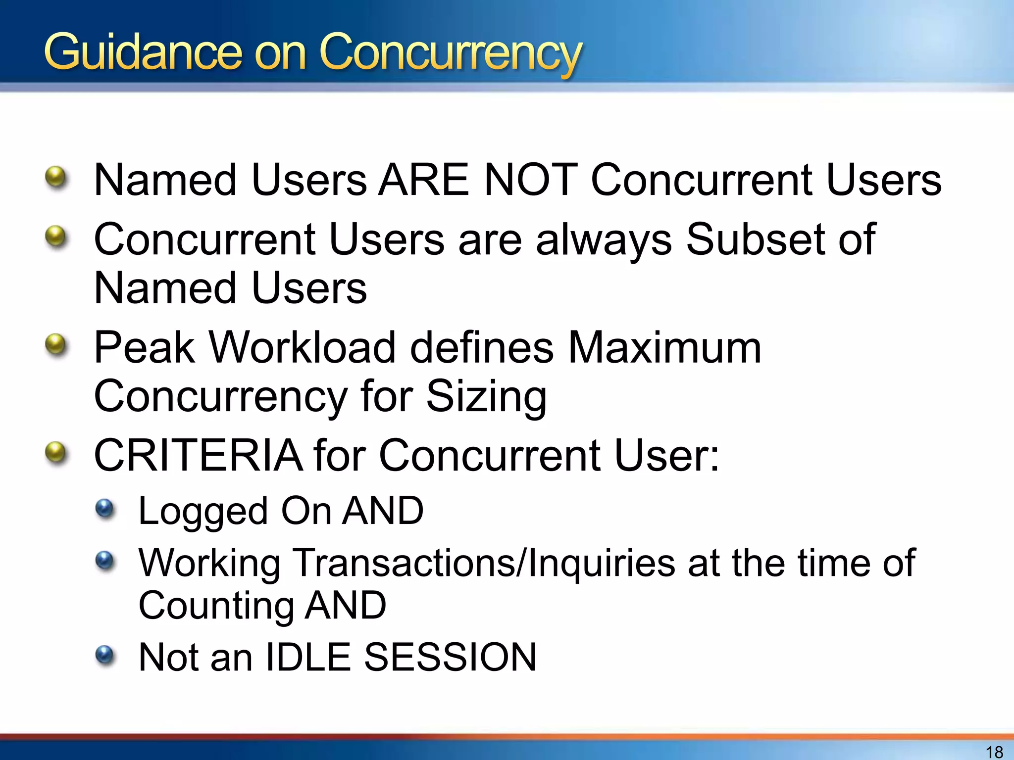 Named Users ARE NOT Concurrent Users
Concurrent Users are always Subset of
Named Users
Peak Workload defines Maximum
Concurrency for Sizing
CRITERIA for Concurrent User:
 Logged On AND
 Working Transactions/Inquiries at the time of
 Counting AND
 Not an IDLE SESSION

                                                 18
 