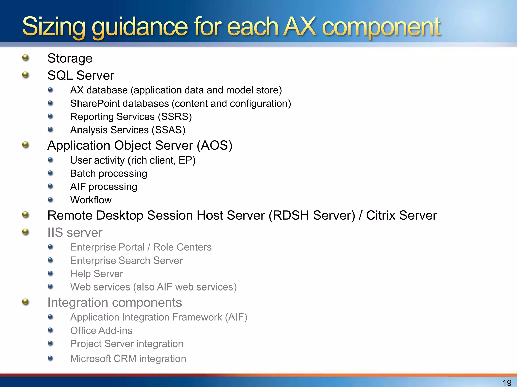 Storage
SQL Server
   AX database (application data and model store)
   SharePoint databases (content and configuration)
   Reporting Services (SSRS)
   Analysis Services (SSAS)
Application Object Server (AOS)
   User activity (rich client, EP)
   Batch processing
   AIF processing
   Workflow
Remote Desktop Session Host Server (RDSH Server) / Citrix Server
IIS server
   Enterprise Portal / Role Centers
   Enterprise Search Server
   Help Server
   Web services (also AIF web services)
Integration components
   Application Integration Framework (AIF)
   Office Add-ins
   Project Server integration
   Microsoft CRM integration

                                                                   19
 