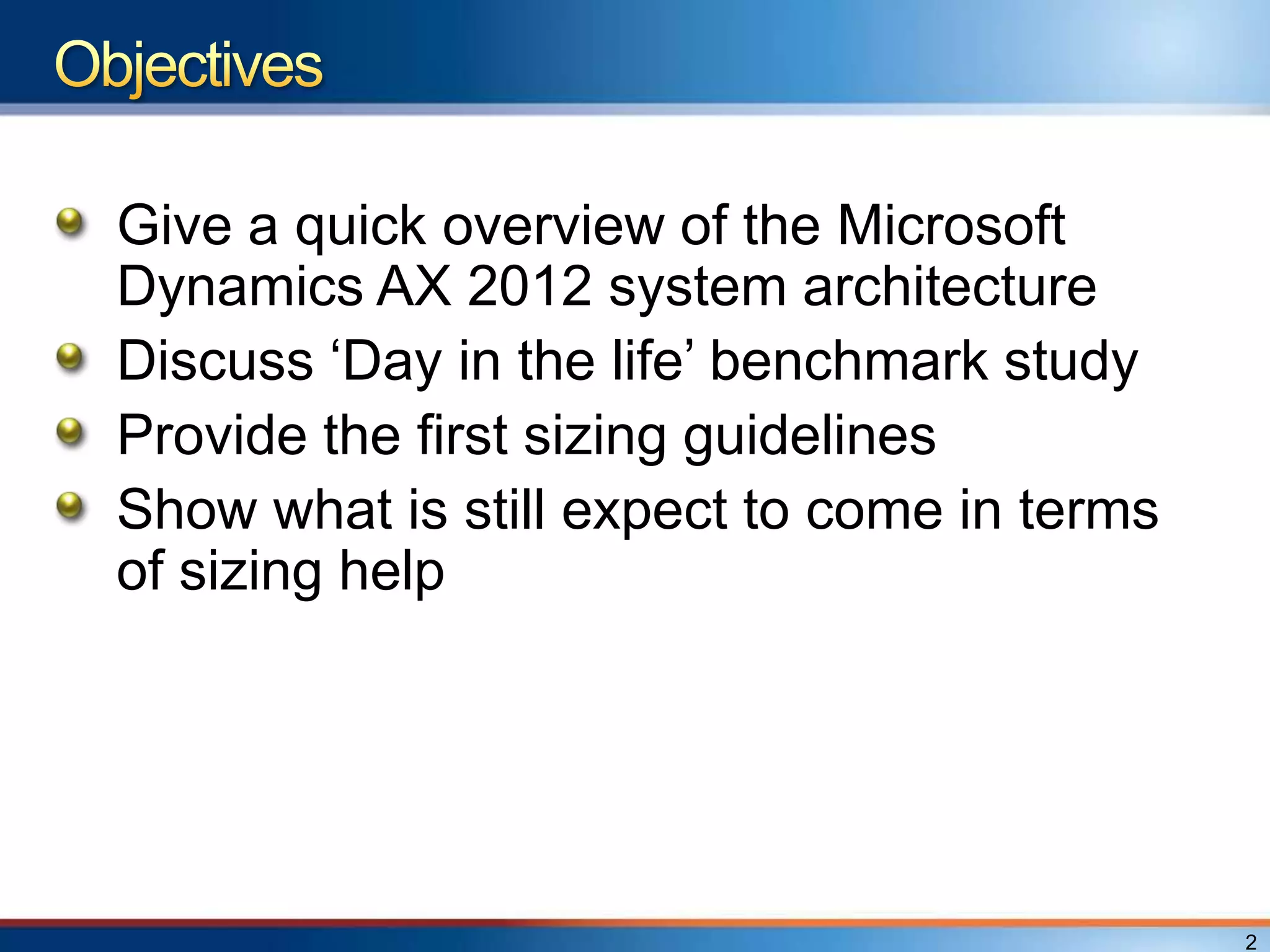 Give a quick overview of the Microsoft
Dynamics AX 2012 system architecture
Discuss „Day in the life‟ benchmark study
Provide the first sizing guidelines
Show what is still expect to come in terms
of sizing help




                                             2
 