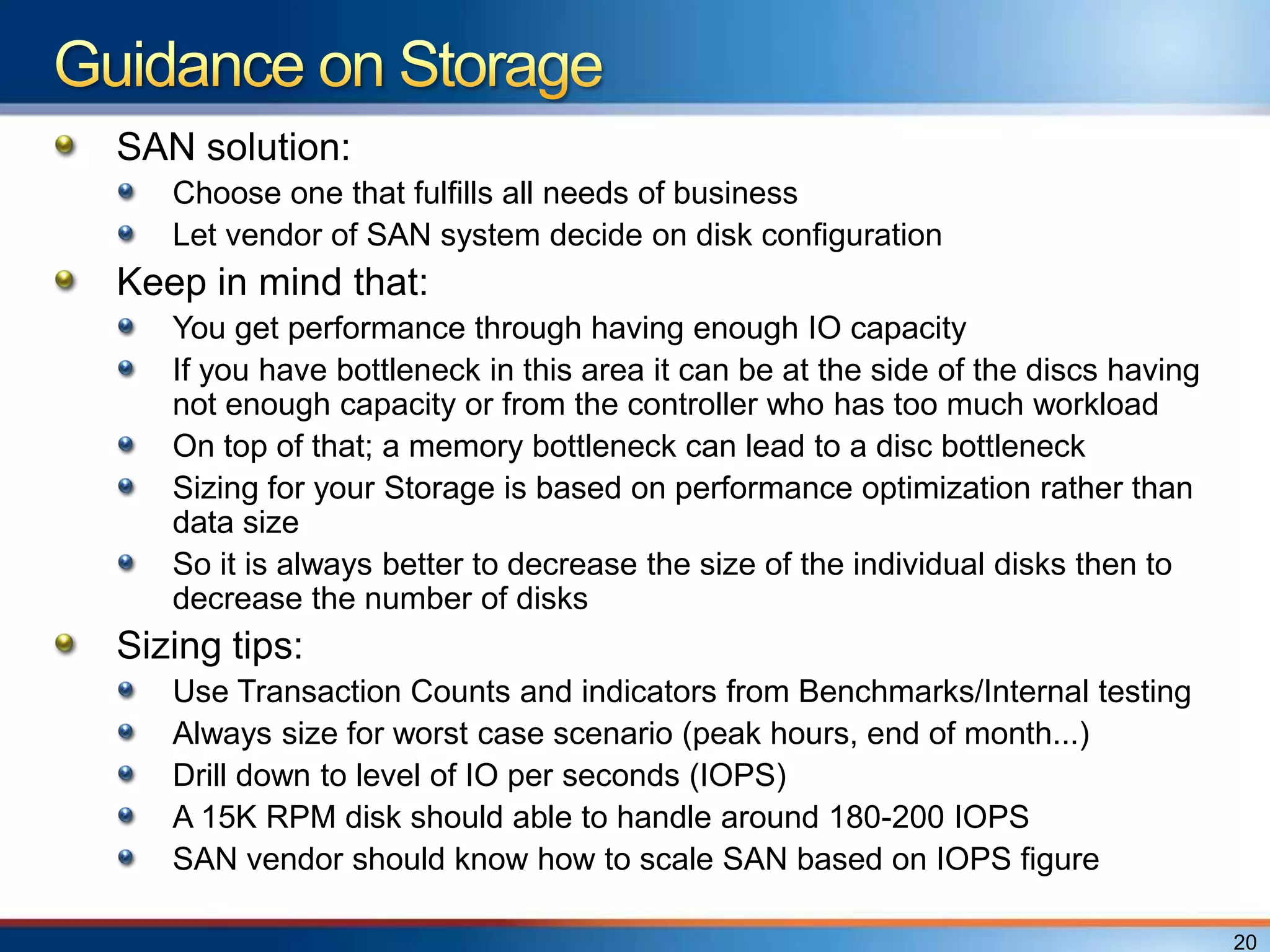 SAN solution:
   Choose one that fulfills all needs of business
   Let vendor of SAN system decide on disk configuration
Keep in mind that:
   You get performance through having enough IO capacity
   If you have bottleneck in this area it can be at the side of the discs having
   not enough capacity or from the controller who has too much workload
   On top of that; a memory bottleneck can lead to a disc bottleneck
   Sizing for your Storage is based on performance optimization rather than
   data size
   So it is always better to decrease the size of the individual disks then to
   decrease the number of disks
Sizing tips:
   Use Transaction Counts and indicators from Benchmarks/Internal testing
   Always size for worst case scenario (peak hours, end of month...)
   Drill down to level of IO per seconds (IOPS)
   A 15K RPM disk should able to handle around 180-200 IOPS
   SAN vendor should know how to scale SAN based on IOPS figure

                                                                                   20
 