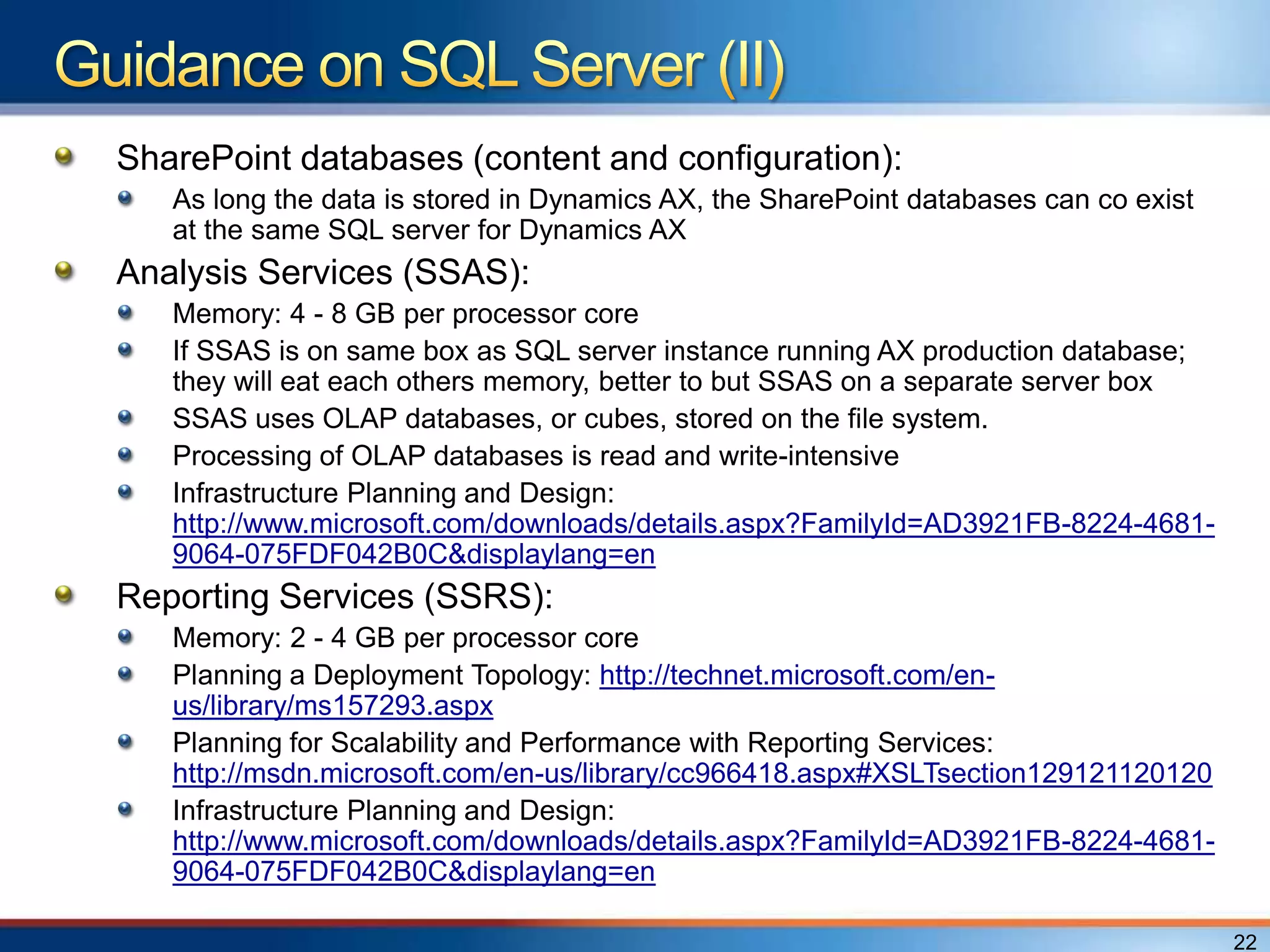 SharePoint databases (content and configuration):
   As long the data is stored in Dynamics AX, the SharePoint databases can co exist
   at the same SQL server for Dynamics AX
Analysis Services (SSAS):
   Memory: 4 - 8 GB per processor core
   If SSAS is on same box as SQL server instance running AX production database;
   they will eat each others memory, better to but SSAS on a separate server box
   SSAS uses OLAP databases, or cubes, stored on the file system.
   Processing of OLAP databases is read and write-intensive
   Infrastructure Planning and Design:
   http://www.microsoft.com/downloads/details.aspx?FamilyId=AD3921FB-8224-4681-
   9064-075FDF042B0C&displaylang=en
Reporting Services (SSRS):
   Memory: 2 - 4 GB per processor core
   Planning a Deployment Topology: http://technet.microsoft.com/en-
   us/library/ms157293.aspx
   Planning for Scalability and Performance with Reporting Services:
   http://msdn.microsoft.com/en-us/library/cc966418.aspx#XSLTsection129121120120
   Infrastructure Planning and Design:
   http://www.microsoft.com/downloads/details.aspx?FamilyId=AD3921FB-8224-4681-
   9064-075FDF042B0C&displaylang=en

                                                                                      22
 