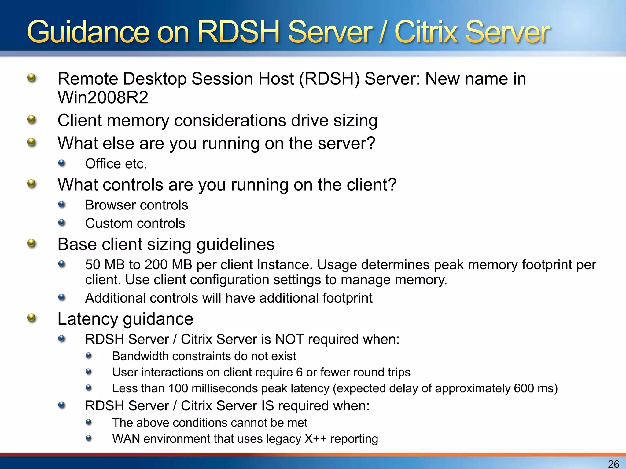 Remote Desktop Session Host (RDSH) Server: New name in
Win2008R2
Client memory considerations drive sizing
What else are you running on the server?
   Office etc.
What controls are you running on the client?
   Browser controls
   Custom controls
Base client sizing guidelines
   50 MB to 200 MB per client Instance. Usage determines peak memory footprint per
   client. Use client configuration settings to manage memory.
   Additional controls will have additional footprint
Latency guidance
   RDSH Server / Citrix Server is NOT required when:
       Bandwidth constraints do not exist
       User interactions on client require 6 or fewer round trips
       Less than 100 milliseconds peak latency (expected delay of approximately 600 ms)
   RDSH Server / Citrix Server IS required when:
       The above conditions cannot be met
       WAN environment that uses legacy X++ reporting

                                                                                          26
 