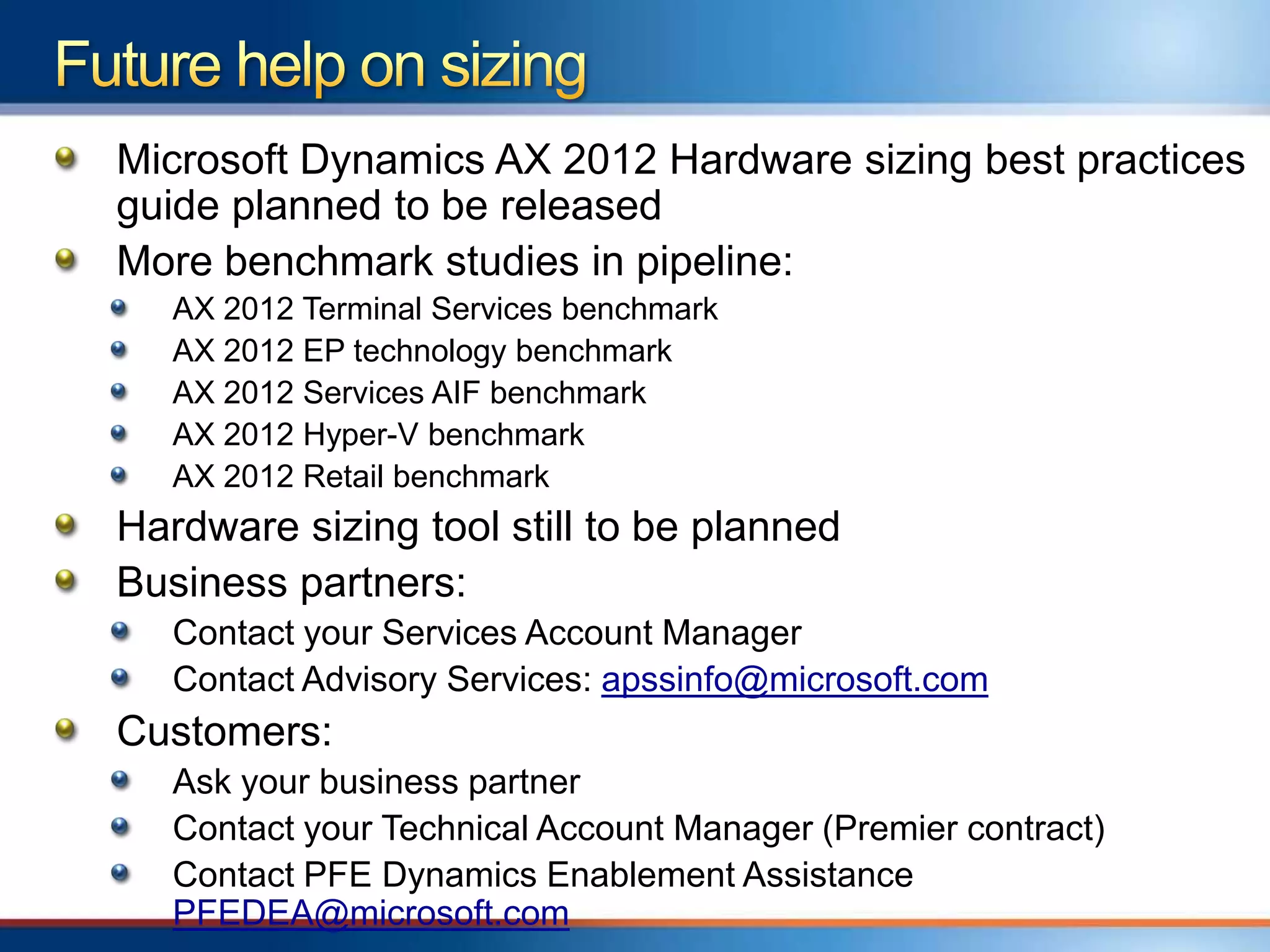 Microsoft Dynamics AX 2012 Hardware sizing best practices
guide planned to be released
More benchmark studies in pipeline:
   AX 2012 Terminal Services benchmark
   AX 2012 EP technology benchmark
   AX 2012 Services AIF benchmark
   AX 2012 Hyper-V benchmark
   AX 2012 Retail benchmark
Hardware sizing tool still to be planned
Business partners:
   Contact your Services Account Manager
   Contact Advisory Services: apssinfo@microsoft.com
Customers:
   Ask your business partner
   Contact your Technical Account Manager (Premier contract)
   Contact PFE Dynamics Enablement Assistance
   PFEDEA@microsoft.com
 