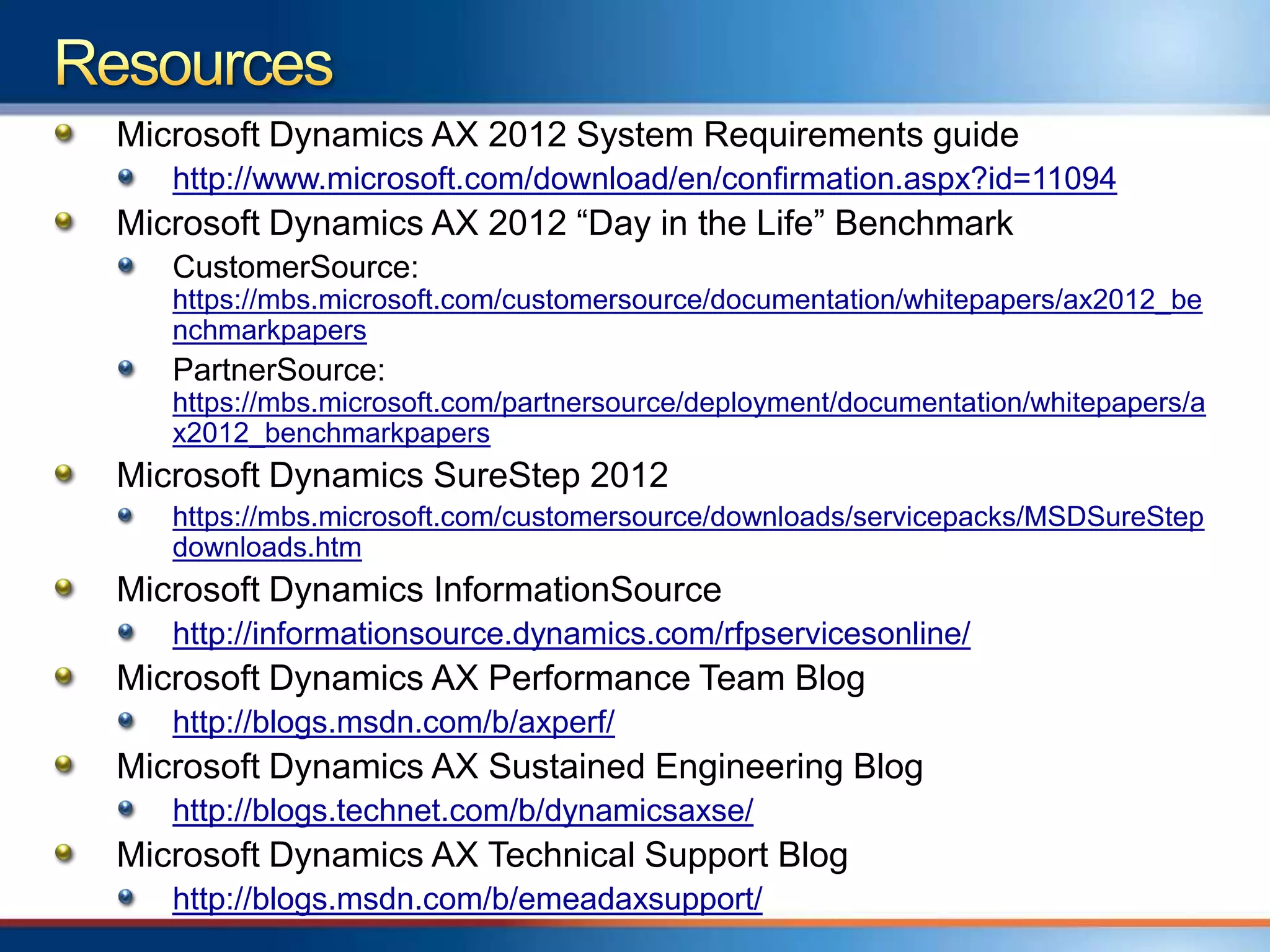 Microsoft Dynamics AX 2012 System Requirements guide
   http://www.microsoft.com/download/en/confirmation.aspx?id=11094
Microsoft Dynamics AX 2012 “Day in the Life” Benchmark
   CustomerSource:
   https://mbs.microsoft.com/customersource/documentation/whitepapers/ax2012_be
   nchmarkpapers
   PartnerSource:
   https://mbs.microsoft.com/partnersource/deployment/documentation/whitepapers/a
   x2012_benchmarkpapers
Microsoft Dynamics SureStep 2012
   https://mbs.microsoft.com/customersource/downloads/servicepacks/MSDSureStep
   downloads.htm
Microsoft Dynamics InformationSource
   http://informationsource.dynamics.com/rfpservicesonline/
Microsoft Dynamics AX Performance Team Blog
   http://blogs.msdn.com/b/axperf/
Microsoft Dynamics AX Sustained Engineering Blog
   http://blogs.technet.com/b/dynamicsaxse/
Microsoft Dynamics AX Technical Support Blog
   http://blogs.msdn.com/b/emeadaxsupport/
 
