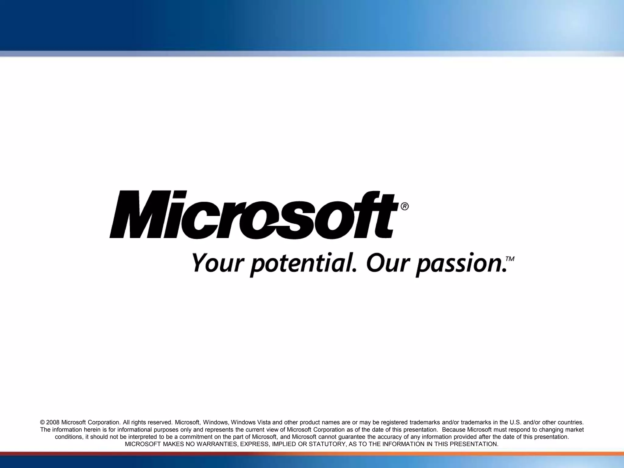 © 2008 Microsoft Corporation. All rights reserved. Microsoft, Windows, Windows Vista and other product names are or may be registered trademarks and/or trademarks in the U.S. and/or other countries.
The information herein is for informational purposes only and represents the current view of Microsoft Corporation as of the date of this presentation. Because Microsoft must respond to changing market
     conditions, it should not be interpreted to be a commitment on the part of Microsoft, and Microsoft cannot guarantee the accuracy of any information provided after the date of this presentation.
                                 MICROSOFT MAKES NO WARRANTIES, EXPRESS, IMPLIED OR STATUTORY, AS TO THE INFORMATION IN THIS PRESENTATION.
 