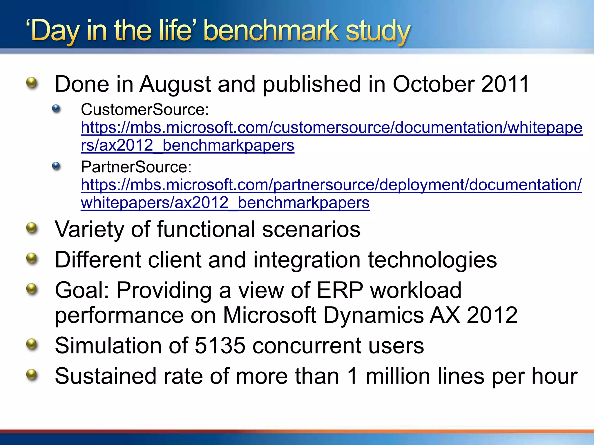 Done in August and published in October 2011
  CustomerSource:
  https://mbs.microsoft.com/customersource/documentation/whitepape
  rs/ax2012_benchmarkpapers
  PartnerSource:
  https://mbs.microsoft.com/partnersource/deployment/documentation/
  whitepapers/ax2012_benchmarkpapers
Variety of functional scenarios
Different client and integration technologies
Goal: Providing a view of ERP workload
performance on Microsoft Dynamics AX 2012
Simulation of 5135 concurrent users
Sustained rate of more than 1 million lines per hour
 