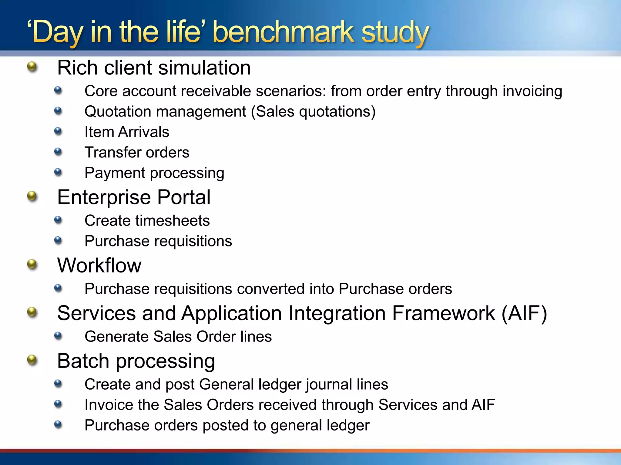 Rich client simulation
   Core account receivable scenarios: from order entry through invoicing
   Quotation management (Sales quotations)
   Item Arrivals
   Transfer orders
   Payment processing
Enterprise Portal
   Create timesheets
   Purchase requisitions
Workflow
   Purchase requisitions converted into Purchase orders
Services and Application Integration Framework (AIF)
   Generate Sales Order lines
Batch processing
   Create and post General ledger journal lines
   Invoice the Sales Orders received through Services and AIF
   Purchase orders posted to general ledger
 