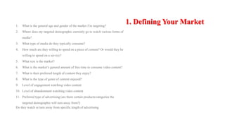 1. Defining Your Market1. What is the general age and gender of the market I’m targeting?
2. Where does my targeted demographic currently go to watch various forms of
media?
3. What type of media do they typically consume?
4. How much are they willing to spend on a piece of content? Or would they be
willing to spend on a service?
5. What size is the market?
6. What is the market’s general amount of free time to consume video content?
7. What is their preferred length of content they enjoy?
8. What is the type of genre of content enjoyed?
9. Level of engagement watching video content
10. Level of abandonment watching video content
11. Preferred type of advertising (are there certain products/categories the
targeted demographic will turn away from?)
Do they watch or turn away from specific length of advertising
 