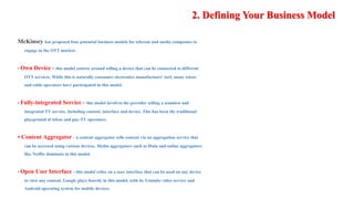2. Defining Your Business Model
McKinsey has proposed four potential business models for telecom and media companies to
engage in the OTT market:
• Own Device - this model centres around selling a device that can be connected to different
OTT services. While this is naturally consumer electronics manufactuers' turf, many telcos
and cable operators have participated in this model.
• Fully-integrated Service - this model involves the provider selling a seamless and
integrated TV service, including content, interface and device. This has been the traditional
playground of telcos and pay-TV operators.
• Content Aggregator - a content aggregator sells content via an aggregation service that
can be accessed using various devices. Media aggregators such as Hulu and online aggregators
like Netflix dominate in this model.
• Open User Interface - this model relies on a user interface that can be used on any device
to view any content. Google plays heavily in this model, with its Youtube video service and
Android operating system for mobile devices.
 