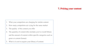 7. Pricing your content
1. What your competitors are charging for similar content
2. How many competitors are vying for the same market
3. The quality of the content you offer
4. The quantity of content (this includes you’re overall library
and the amount of content within specific categories such as
genre or content format)
5. What is it cost to acquire your library of content
 