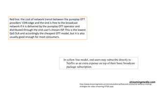 Red line: the cost of network transit between the pureplay OTT
providers’ CDN edge and the end is free to the broadcast
network if it is delivered by the pureplay OTT operator and
distributed through the end user’s chosen ISP. This is the lowest
QoS SLA and accordingly the cheapest OTT model, but it is also
usually good enough for most consumers.
In yellow line model, end users may subscribe directly to
Netflix as an extra expense on top of their basic broadcast
package subscription.
streamingmedia.com
http://www.streamingmedia.com/articles/editorial/featured-articles/ott-delivery-creating-
strategies-for-video-streaming-97565.aspx
 