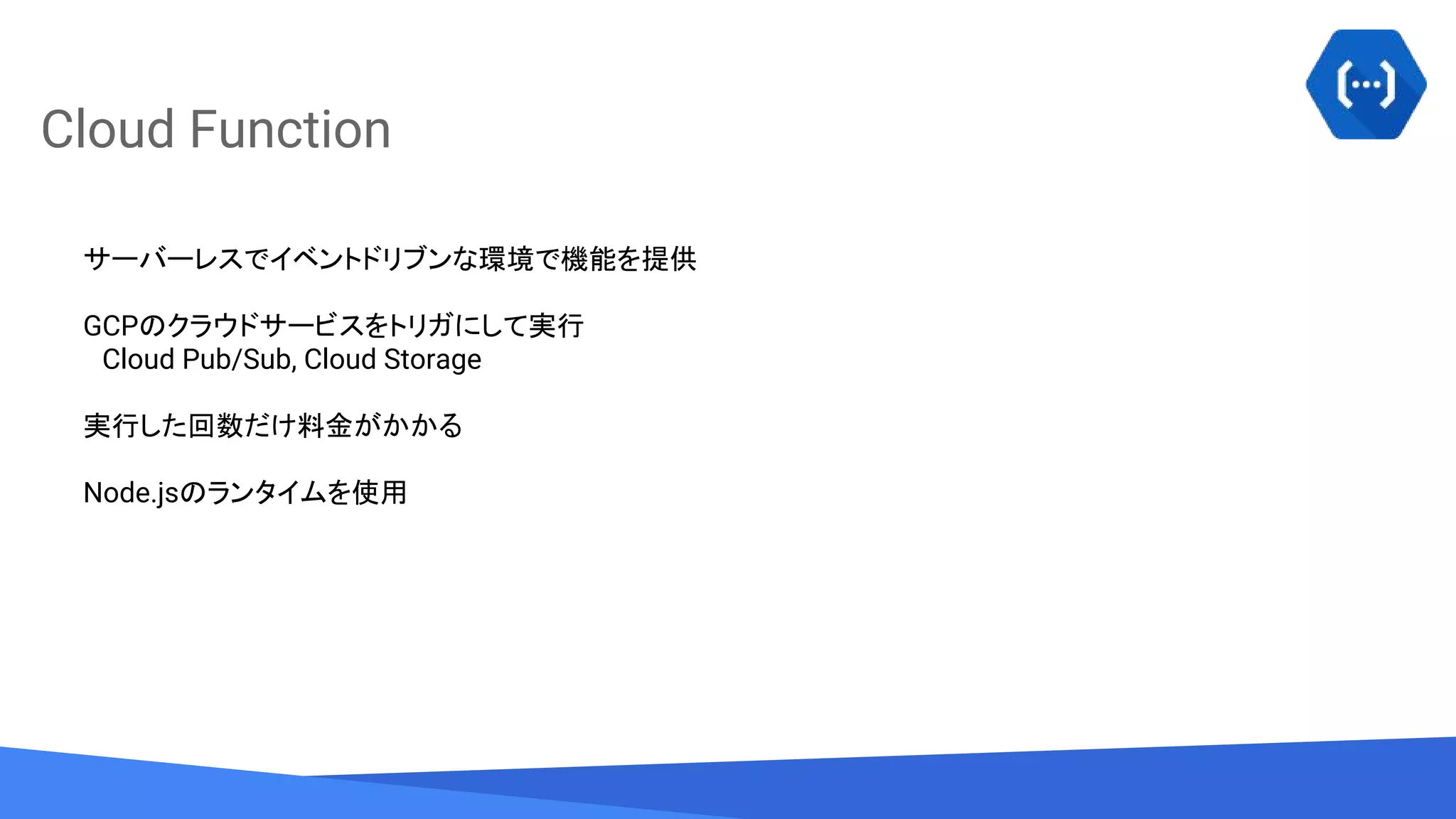 Source: Lorem ipsum dolor sit amet, consectetur adipiscing elit. Duis non erat sem
Cloud Function
サーバーレスでイベントドリブンな環境で機能を提供
GCPのクラウドサービスをトリガにして実行
　Cloud Pub/Sub, Cloud Storage
実行した回数だけ料金がかかる
Node.jsのランタイムを使用
 