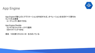 Source: Lorem ipsum dolor sit amet, consectetur adipiscing elit. Duis non erat sem
App Engine
App Engineで動くようにアプリケーションを作成すれば、オペレーションをほぼすべて肩代わ
りしてくれる環境
　コーディングに集中できる
App Engine Flexible
　コンテナをフルマネージドで運用
　SSHでデバッグできる
現状　1000億リクエスト/日　をさばいている
 
