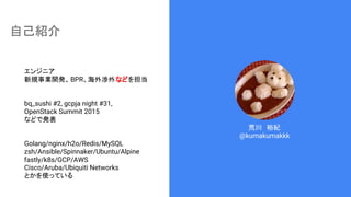 自己紹介
荒川　裕紀
@kumakumakkk
エンジニア
新規事業開発、BPR、海外渉外などを担当
bq_sushi #2, gcpja night #31,
OpenStack Summit 2015
などで発表
Golang/nginx/h2o/Redis/MySQL
zsh/Ansible/Spinnaker/Ubuntu/Alpine
fastly/k8s/GCP/AWS
Cisco/Aruba/Ubiquiti Networks
とかを使っている
 