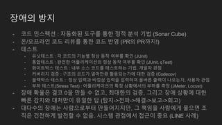 장애의 방지
- 코드 인스펙션 : 자동화된 도구를 통한 정적 분석 기법 (Sonar Cube)
- 온/오프라인 코드 리뷰를 통한 코드 반영 (PR의 PR까지!)
- 테스트
- 유닛테스트 : 각 코드의 기능별 정상 동작 여부를 확인 (JUnit)
- 통합테스트 : 완전한 어플리케이션의 정상 동작 여부를 확인 (JUnit, qTest)
- 화이트박스 테스트 : 내부 소스 코드를 테스트하는 기법. 개발자 관점
- 커버리지 검증 : 구조의 코드가 얼마만큼 활용되는가에 대한 검증 (Codecov)
- 블랙박스 테스트 : 정상 입력과 비정상 입력을 입력하여 올바른 출력이 나오는지. 사용자 관점
- 부하 테스트(Stress Test) : 어플리케이션의 특정 상황에서의 부하를 측정 (JMeter, Locust)
- 장애 확율은 결코 0을 만들 수 없고, 최대한의 검증, 그리고 장애 상황에 대한
빠른 감지와 대처만이 유일한 답 (탐지->전파->해결->보고->회고)
- 대다수의 장애는 사람으로부터 만들어지지만, 그 책임을 사람에게 물으면 조
직은 건전하게 발전할 수 없음. 시스템 관점에서 접근이 중요 (LINE 사례)
 