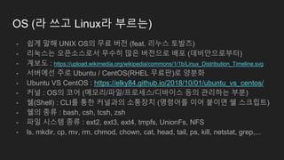OS (라 쓰고 Linux라 부르는)
- 쉽게 말해 UNIX OS의 무료 버전 (feat. 리누스 토발즈)
- 리눅스는 오픈소스로서 무수히 많은 버전으로 배포 (데비안으로부터)
- 계보도 : https://upload.wikimedia.org/wikipedia/commons/1/1b/Linux_Distribution_Timeline.svg
- 서버에선 주로 Ubuntu / CentOS(RHEL 무료판)로 양분화
- Ubuntu VS CentOS : https://elky84.github.io/2018/10/01/ubuntu_vs_centos/
- 커널 : OS의 코어 (메모리/파일/프로세스/디바이스 등의 관리하는 부분)
- 쉘(Shell) : CLI를 통한 커널과의 소통장치 (명령어를 이어 붙이면 쉘 스크립트)
- 쉘의 종류 : bash, csh, tcsh, zsh
- 파일 시스템 종류 : ext2, ext3, ext4, tmpfs, UnionFs, NFS
- ls, mkdir, cp, mv, rm, chmod, chown, cat, head, tail, ps, kill, netstat, grep,...
 