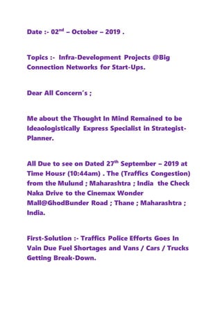 Date :- 02nd
– October – 2019 .
Topics :- Infra-Development Projects @Big
Connection Networks for Start-Ups.
Dear All Concern’s ;
Me about the Thought In Mind Remained to be
Ideaologistically Express Specialist in Strategist-
Planner.
All Due to see on Dated 27th
September – 2019 at
Time Housr (10:44am) . The (Traffics Congestion)
from the Mulund ; Maharashtra ; India the Check
Naka Drive to the Cinemax Wonder
Mall@GhodBunder Road ; Thane ; Maharashtra ;
India.
First-Solution :- Traffics Police Efforts Goes In
Vain Due Fuel Shortages and Vans / Cars / Trucks
Getting Break-Down.
 