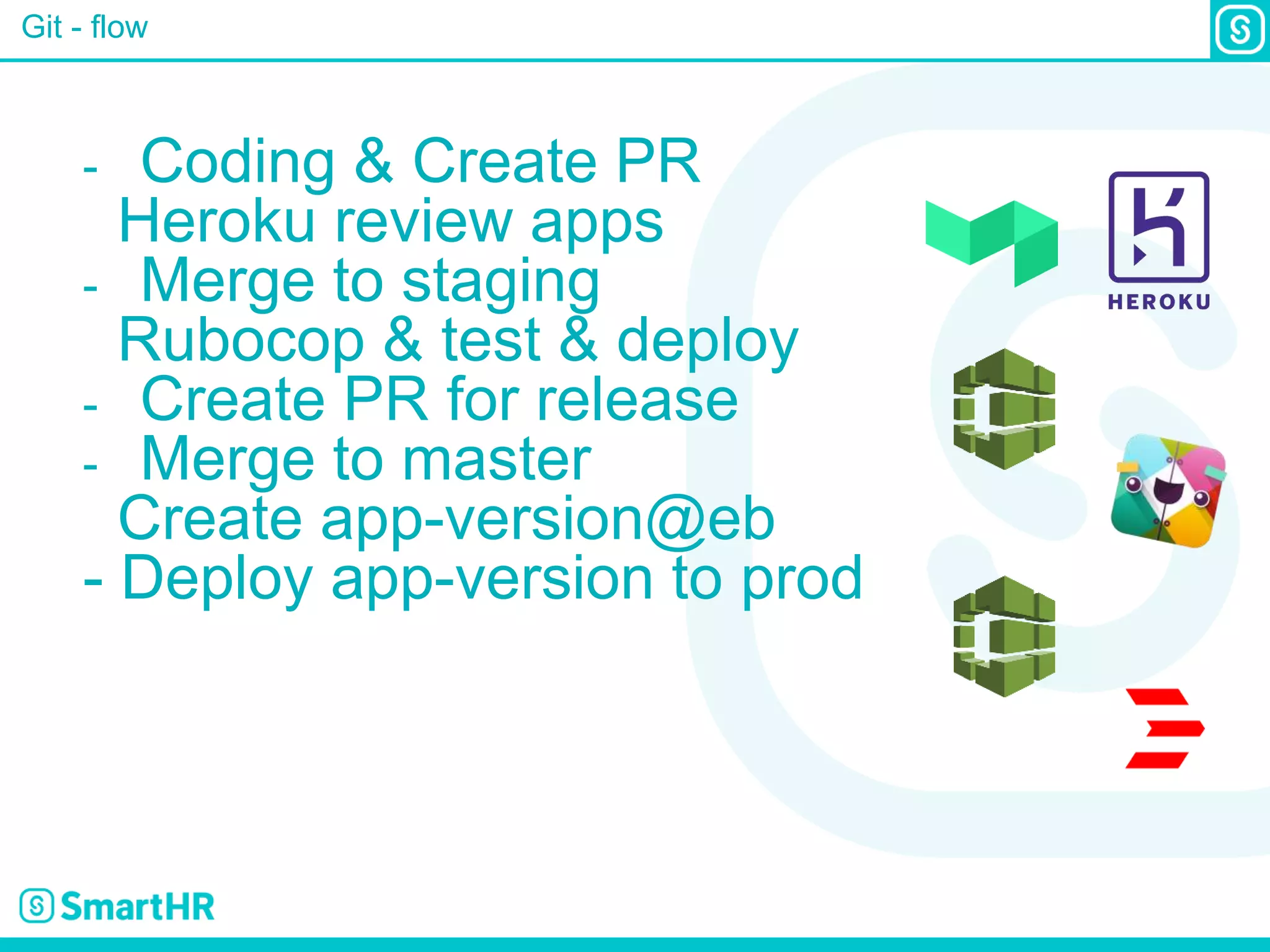 Git - flow
- Coding & Create PR
Heroku review apps
- Merge to staging
Rubocop & test & deploy
- Create PR for release
- Merge to master
Create app-version@eb
- Deploy app-version to prod
 