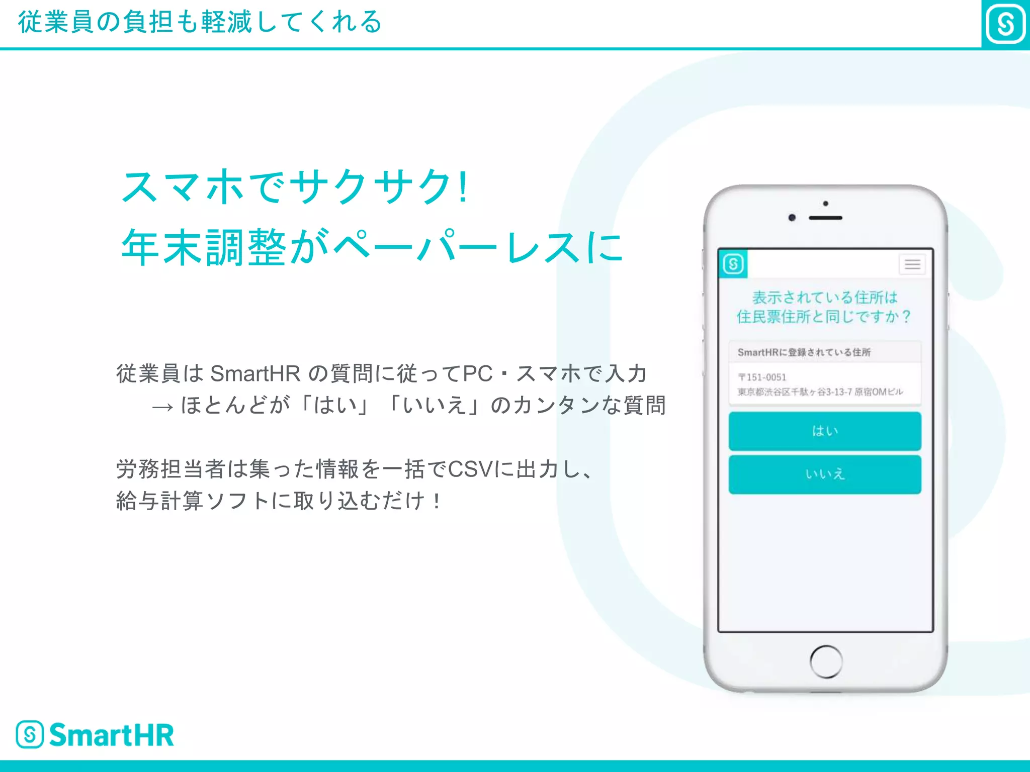 従業員の負担も軽減してくれる
スマホでサクサク!
年末調整がペーパーレスに
従業員は SmartHR の質問に従ってPC・スマホで入力
→ ほとんどが「はい」「いいえ」のカンタンな質問
労務担当者は集った情報を一括でCSVに出力し、
給与計算ソフトに取り込むだけ！
 