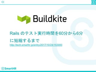 CI
Rails のテスト実行時間を60分から6分
に短縮するまで
http://tech.smarthr.jp/entry/2017/10/24/153000
 