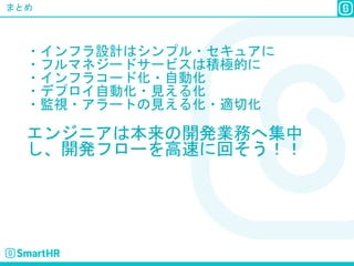 まとめ
・インフラ設計はシンプル・セキュアに
・フルマネジードサービスは積極的に
・インフラコード化・自動化
・デプロイ自動化・見える化
・監視・アラートの見える化・適切化
エンジニアは本来の開発業務へ集中
し、開発フローを高速に回そう！！
 