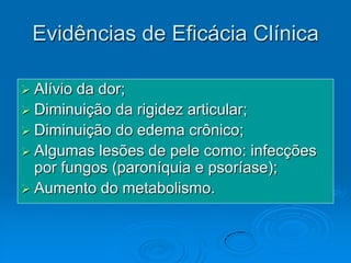 Evidências de Eficácia Clínica

 Alívioda dor;
 Diminuição da rigidez articular;
 Diminuição do edema crônico;
 Algumas lesões de pele como: infecções
  por fungos (paroníquia e psoríase);
 Aumento do metabolismo.
 