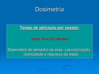 Dosimetria

      Tempo de aplicação por sessão:

            entre 10 a 20 minutos

Dependerá do tamanho da área, vascularização,
       cronicidade e natureza da lesão.
 