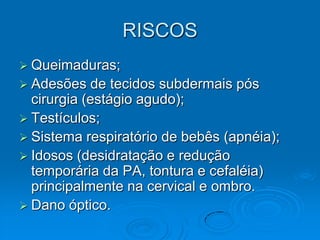 RISCOS
 Queimaduras;
 Adesões   de tecidos subdermais pós
  cirurgia (estágio agudo);
 Testículos;
 Sistema respiratório de bebês (apnéia);
 Idosos (desidratação e redução
  temporária da PA, tontura e cefaléia)
  principalmente na cervical e ombro.
 Dano óptico.
 