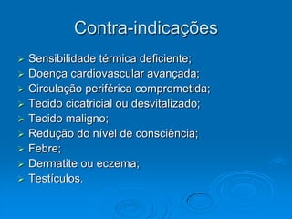 Contra-indicações
   Sensibilidade térmica deficiente;
   Doença cardiovascular avançada;
   Circulação periférica comprometida;
   Tecido cicatricial ou desvitalizado;
   Tecido maligno;
   Redução do nível de consciência;
   Febre;
   Dermatite ou eczema;
   Testículos.
 