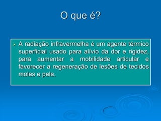 O que é?

   A radiação infravermelha é um agente térmico
    superficial usado para alívio da dor e rigidez,
    para aumentar a mobilidade articular e
    favorecer a regeneração de lesões de tecidos
    moles e pele.
 