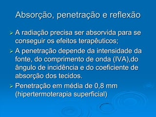 Absorção, penetração e reflexão
A  radiação precisa ser absorvida para se
  conseguir os efeitos terapêuticos;
 A penetração depende da intensidade da
  fonte, do comprimento de onda (IVA),do
  ângulo de incidência e do coeficiente de
  absorção dos tecidos.
 Penetração em média de 0,8 mm
  (hipertermoterapia superficial)
 