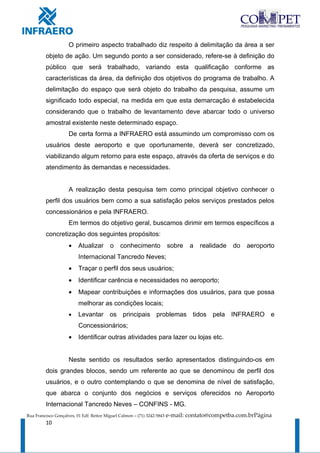 O primeiro aspecto trabalhado diz respeito à delimitação da área a ser
         objeto de ação. Um segundo ponto a ser considerado, refere-se à definição do
         público que será trabalhado, variando esta qualificação conforme as
         características da área, da definição dos objetivos do programa de trabalho. A
         delimitação do espaço que será objeto do trabalho da pesquisa, assume um
         significado todo especial, na medida em que esta demarcação é estabelecida
         considerando que o trabalho de levantamento deve abarcar todo o universo
         amostral existente neste determinado espaço.
                     De certa forma a INFRAERO está assumindo um compromisso com os
         usuários deste aeroporto e que oportunamente, deverá ser concretizado,
         viabilizando algum retorno para este espaço, através da oferta de serviços e do
         atendimento às demandas e necessidades.


                     A realização desta pesquisa tem como principal objetivo conhecer o
         perfil dos usuários bem como a sua satisfação pelos serviços prestados pelos
         concessionários e pela INFRAERO.
                     Em termos do objetivo geral, buscamos dirimir em termos específicos a
         concretização dos seguintes propósitos:
                     •    Atualizar       o    conhecimento              sobre   a   realidade   do   aeroporto
                          Internacional Tancredo Neves;
                     •    Traçar o perfil dos seus usuários;
                     •    Identificar carência e necessidades no aeroporto;
                     •    Mapear contribuições e informações dos usuários, para que possa
                          melhorar as condições locais;
                     •    Levantar os principais problemas tidos pela INFRAERO e
                          Concessionários;
                     •    Identificar outras atividades para lazer ou lojas etc.


                     Neste sentido os resultados serão apresentados distinguindo-os em
         dois grandes blocos, sendo um referente ao que se denominou de perfil dos
         usuários, e o outro contemplando o que se denomina de nível de satisfação,
         que abarca o conjunto dos negócios e serviços oferecidos no Aeroporto
         Internacional Tancredo Neves – CONFINS - MG.
Rua Francisco Gonçalves, 01 Edf. Reitor Miguel Calmon – (71) 3242-5843   e-mail: contato@competba.com.brPágina
         10
 