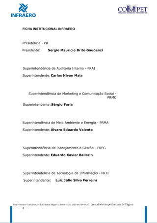 FICHA INSTITUCIONAL INFRAERO



         Presidência - PR

         Presidente:                Sergio Maurício Brito Gaudenzi




          Superintendência de Auditoria Interna - PRAI

         Superintendente: Carlos Nivan Maia




               Superintendência de Marketing e Comunicação Social -
                                                            PRMC

          Superintendente: Sérgio Faria




         Superintendência de Meio Ambiente e Energia - PRMA

         Superintendente: Álvaro Eduardo Valente




          Superintendência de Planejamento e Gestão - PRPG

         Superintendente: Eduardo Xavier Ballarin




         Superintendência de Tecnologia da Informação - PRTI

          Superintendente:                 Luiz Júlio Silva Ferreira




Rua Francisco Gonçalves, 01 Edf. Reitor Miguel Calmon – (71) 3242-5843   e-mail: contato@competba.com.brPágina
         2
 