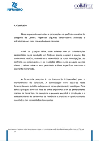 4. Conclusão



                     Neste espaço de conclusões e prospecções do perfil dos usuários do
         aeroporto de Confins, registra-se algumas considerações analíticas e
         estratégicas com base nos resultados da pesquisa.




                     Antes de qualquer coisa, cabe salientar que as considerações
         apresentadas nesta conclusão em hipótese alguma esgotam a análise dos
         dados deste relatório, o debate ou a necessidade de novas investigações. Ao
         contrário, as considerações e os resultados obtidos nesta pesquisa apenas
         abrem o debate sobre o tema permitindo análises específicas conforme o
         segmento do mercado.




                     A ferramenta pesquisa é um instrumento indispensável para o
         monitoramento            da     conjuntura.         A    administração       deve   apoiar-se   nesta
         ferramenta como subsídio indispensável para o planejamento estratégico. Para
         tanto a pesquisa deve ser feita de forma longitudinal a fim de primeiramente
         mapear as demandas. Na seqüência a pesquisa permitirá a construção e o
         estabelecimento de parâmetros de referência e propiciará o aprofundamento
         quantitativo das necessidades dos usuários.




Rua Francisco Gonçalves, 01 Edf. Reitor Miguel Calmon – (71) 3242-5843   e-mail: contato@competba.com.brPágina
         27
 