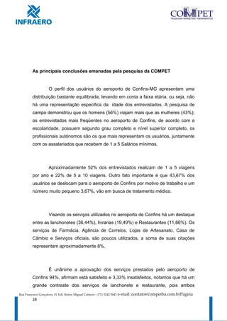 As principais conclusões emanadas pela pesquisa da COMPET


                     O perfil dos usuários do aeroporto de Confins-MG apresentam uma
         distribuição bastante equilibrada, levando em conta a faixa etária, ou seja, não
         há uma representação especifica da idade dos entrevistados. A pesquisa de
         campo demonstrou que os homens (56%) viajam mais que as mulheres (43%);
         os entrevistados mais freqüentes no aeroporto de Confins, de acordo com a
         escolaridade, possuem segundo grau completo e nível superior completo, os
         profissionais autônomos são os que mais representam os usuários, juntamente
         com os assalariados que recebem de 1 a 5 Salários mínimos.




                     Aproximadamente 52% dos entrevistados realizam de 1 a 5 viagens
         por ano e 22% de 5 a 10 viagens. Outro fato importante é que 43,67% dos
         usuários se deslocam para o aeroporto de Confins por motivo de trabalho e um
         número muito pequeno 3,67%, vão em busca de tratamento médico.




                     Visando os serviços utilizados no aeroporto de Confins há um destaque
         entre as lanchonetes (36,44%), livrarias (19,49%) e Restaurantes (11,86%). Os
         serviços de Farmácia, Agência de Correios, Lojas de Artesanato, Casa de
         Câmbio e Serviços oficiais, são poucos utilizados, a soma de suas citações
         representam aproximadamente 8%.




                     É unânime a aprovação dos serviços prestados pelo aeroporto de
         Confins 94%, afirmam está satisfeito e 3,33% insatisfeitos, notamos que há um
         grande contraste dos serviços de lanchonete e restaurante, pois ambos
Rua Francisco Gonçalves, 01 Edf. Reitor Miguel Calmon – (71) 3242-5843   e-mail: contato@competba.com.brPágina
         28
 
