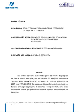 EQUIPE TÉCNICA



         REALIZAÇÃO: COMPET CONSULTORIA, MARKETING, PESQUISAS E
                     TREINAMENTOS LTDA (ME).



         COORDENAÇÃO GERAL: DENIVALDO DA C. FERNANDES DE OLIVEIRA –
                            ESTATÍSTICO E ESPECIALISTA EM
                            MARKETING.



         SUPERVISÃO DO TRABALHO DE CAMPO: FERNANDA THÂNDARA



         DIGITAÇÃO DOS DADOS: RUTH DA C. CERQUEIRA




                                                            RESUMO

                     Este relatório apresenta os resultados gerais do trabalho de pesquisa
         de perfil x opinião, realizada junto aos usuários do Aeroporto Internacional
         Tancredo Neves – CONFINS – MG, no período de novembro a dezembro de
         2007, pela INFRAERO/MG. Os resultados obtidos são bastante significativos,
         tanto na formulação do programa de trabalho a ser implementado, como pelas
         informações obtidas que possibilitam identificar algumas transformações ou
         inovações.




Rua Francisco Gonçalves, 01 Edf. Reitor Miguel Calmon – (71) 3242-5843   e-mail: contato@competba.com.brPágina
         3
 