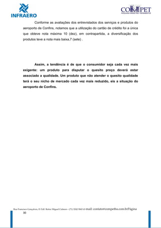 Conforme as avaliações dos entrevistados dos serviços e produtos do
         aeroporto de Confins, notamos que a utilização do cartão de crédito foi a única
         que obteve nota máxima 10 (dez), em contrapartida, a diversificação dos
         produtos teve a nota mais baixa,7 (sete) .




                     Assim, a tendência é de que o consumidor seja cada vez mais
         exigente: um produto para disputar o quesito preço deverá estar
         associado a qualidade. Um produto que não atender o quesito qualidade
         terá o seu nicho de mercado cada vez mais reduzido, eis a situação do
         aeroporto de Confins.




Rua Francisco Gonçalves, 01 Edf. Reitor Miguel Calmon – (71) 3242-5843   e-mail: contato@competba.com.brPágina
         30
 