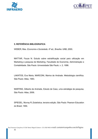 5. REFERÊNCIA BIBLIOGRAFICA

         WEBER, Max. Economia e Sociedade. 4ª ed., Brasília: UNB, 2000.



         MATTAR, Fauze N. Estudo sobre estratificação social para utilização em
         Marketing e pesquisa de Marketing. Faculdade de Economia, Administração e
         Contabilidade. São Paulo: Universidade São Paulo, v. 2, 1996.




         LAKATOS, Eva Maria, MARCONI, Marina de Andrade. Metodologia científica.
         São Paulo: Atlas, 1983.




         MARTINS, Gilberto de Andrade, Estudo de Caso, uma estratégia de pesquisa,
         São Paulo: Atlas, 2006.




         SPIEGEL, Murray R.,Estatística, terceira edição, São Paulo: Pearson Education
         do Brasil, 1994.




Rua Francisco Gonçalves, 01 Edf. Reitor Miguel Calmon – (71) 3242-5843   e-mail: contato@competba.com.brPágina
         31
 