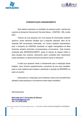 APRESENTAÇÃO/ AGRADECIMENTO



                     Este relatório apresenta os resultados da pesquisa perfil x opinião dos
         usuários do Aeroporto Internacional Tancredo Neves – CONFINS – MG, versão
         2007.
                     Trata-se de uma pesquisa com uma riqueza de informações bastante
         oportuna, sendo relevante ressaltar que a pesquisa realizada, além de ter
         realizado 900 (novecentas) entrevistas, um número bastante representativo
         para o Aeroporto de CONFINS, localizado na região metropolitana de Belo
         Horizonte, também entrevistou concessionários e funcionários. Esta iniciativa
         sinalizada pela INFRAERO/COMPET, ajuda no esforço de mapear melhor a
         atual situação dos usuários, oferecendo assim condições para implementar
         outras atividades e o desenvolvimento econômico-social no Aeroporto.


                     A todos que ajudaram direta e indiretamente para a realização desse
         trabalho, meus sinceros agradecimentos, consciente de que esse resultado,
         pode e muito colaborar para ampliar e aprofundar a atuação da INFRAERO no
         apoio ao usuário.


                     Colocando-se à disposição para esclarecer acerca dos procedimentos
         adotados nessa pesquisa e conversarmos sobre esses resultados.




         Atenciosamente,


         Denivaldo da C. Fernandes de Oliveira
         fdenivaldo@gmail.com
         Tel.: (71) 8107-2433

Rua Francisco Gonçalves, 01 Edf. Reitor Miguel Calmon – (71) 3242-5843   e-mail: contato@competba.com.brPágina
         4
 
