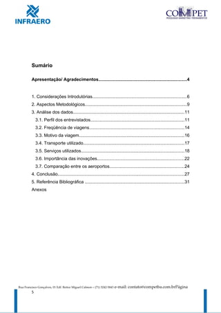 Sumário

         Apresentação/ Agradecimentos........................................................................4


         1. Considerações Introdutórias.............................................................................6
         2. Aspectos Metodológicos...................................................................................9
         3. Análise dos dados...........................................................................................11
             3.1. Perfil dos entrevistados............................................................................11
             3.2. Freqüência de viagens.............................................................................14
             3.3. Motivo da viagem......................................................................................16
             3.4. Transporte utilizado..................................................................................17
             3.5. Serviços utilizados....................................................................................18
             3.6. Importância das inovações.......................................................................22
             3.7. Comparação entre os aeroportos.............................................................24
         4. Conclusão.......................................................................................................27
         5. Referência Bibliográfica .................................................................................31
         Anexos




Rua Francisco Gonçalves, 01 Edf. Reitor Miguel Calmon – (71) 3242-5843   e-mail: contato@competba.com.brPágina
         5
 